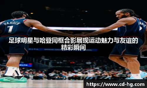 足球明星与哈登同框合影展现运动魅力与友谊的精彩瞬间